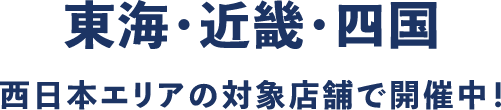 東海・近畿・四国 西日本エリアの対象店舗で開催中!